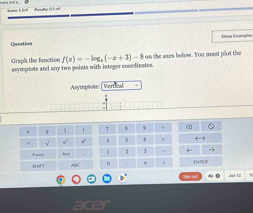 media and a... 
Score: 1.5/4 Penalty: 0.5 off 
Question Show Examples 
Graph the function f(x)=-log _4(-x+3)-8 on the axes below. You must plot the 
asymptote and any two points with integer coordinates. 
Asymptote: Vertical
x y ( ) 7 8 9 _  
= √ a^2 a^b A 5 6 × 
Funcs Ans , 1 2 3 
SHIFT ABC 0 . π + ENTER 
Sign out Jun 12 10