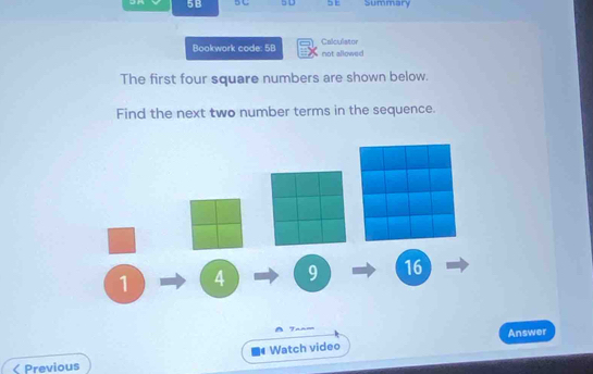 5B 5 C 5 D 5E Summary 
Bookwork code: 5B not allowed Calculator 
The first four square numbers are shown below. 
Find the next two number terms in the sequence.
1 4 9 16
o n 
Watch video Answer 
< Previous