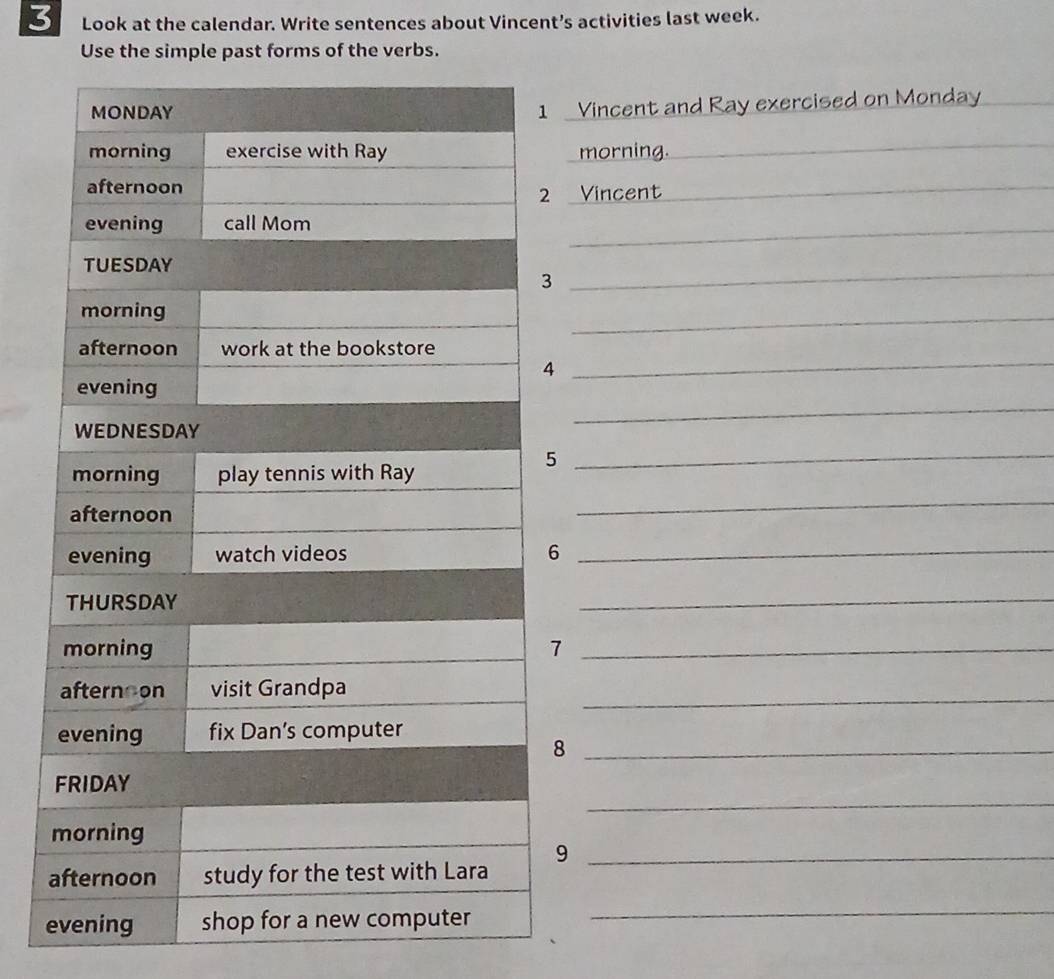 Look at the calendar. Write sentences about Vincent’s activities last week. 
Use the simple past forms of the verbs. 
Vincent and Ray exercised on Monday 
morning. 
_ 
Vincent 
_ 
_ 
_ 
_ 
_ 
_ 
_ 
_ 
_ 
8 
_ 
9_ 
e 
_