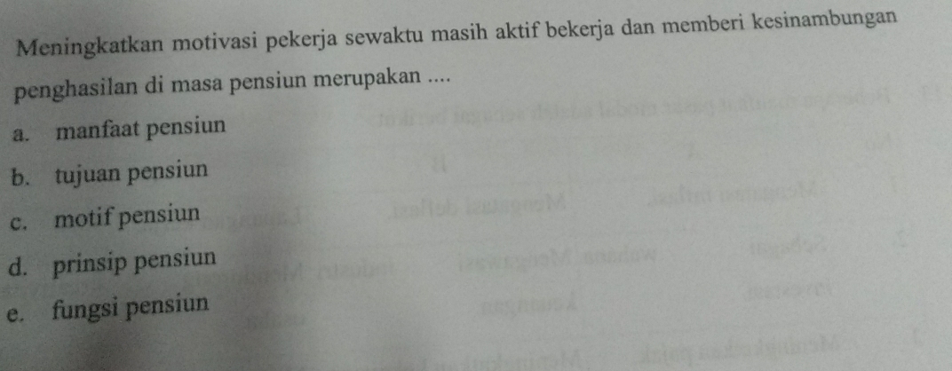 Meningkatkan motivasi pekerja sewaktu masih aktif bekerja dan memberi kesinambungan
penghasilan di masa pensiun merupakan ....
a. manfaat pensiun
b. tujuan pensiun
c. motif pensiun
d. prinsip pensiun
e. fungsi pensiun