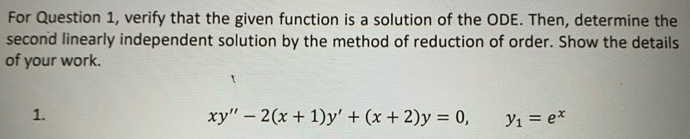 For Question 1, verify that the given function is a solution of the ODE. Then, determine the
second linearly independent solution by the method of reduction of order. Show the details
of your work.
1.
xy''-2(x+1)y'+(x+2)y=0, y_1=e^x