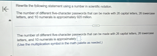 Rewrite the following statement using a number in scientific notation. 
The number of different five-character passwords that can be made with 26 capital letters, 25 lowercase 
letters, and 10 numerals is approximately 920 milion. 
The number of diffierent five-character passwords that can be made with 26 capital letters, 25 lowercase 
lettlers, and 10 numerals is approximately □. 
('Use the multiplication symbol in the math palettle as needed.)