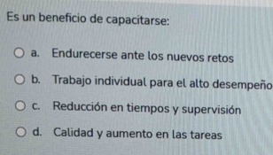 Es un beneficio de capacitarse:
a. Endurecerse ante los nuevos retos
b. Trabajo individual para el alto desempeño
c. Reducción en tiempos y supervisión
d. Calidad y aumento en las tareas