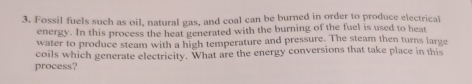 Fossil fuels such as oil, natural gas, and coal can be burned in order to produce electrical 
energy. In this process the heat generated with the burning of the fuel is used to heat 
water to produce steam with a high temperature and pressure. The steam then turns large 
coils which generate electricity. What are the energy conversions that take place in this 
process?