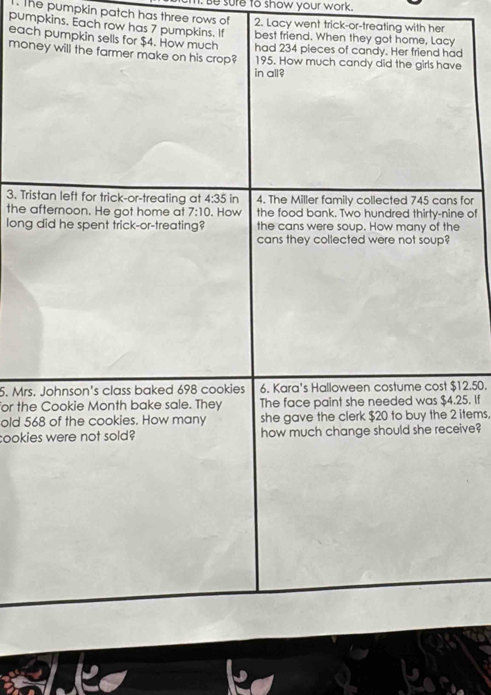 Be sure to show your work. 
. The pumpkin patch has three rows of 2. Lacy went trick-or-treating with her 
pumpkins. Each row has 7 pumpkins. If best friend. When they got home, Lacy 
each pumpkin sells for $4. How much had 234 pieces of candy. Her friend had 
money will the farmer make on his crop? 195. How much candy did the girls have 
in all? 
3. Tristan left for trick-or-treating at 4:35in 4. The Miller family collected 745 cans for 
the afternoon. He got home at 7:10. How the food bank. Two hundred thirty-nine of 
long did he spent trick-or-treating? the cans were soup. How many of the 
cans they collected were not soup? 
5. Mrs. Johnson's class baked 698 cookies 6. Kara's Halloween costume cost $12.50. 
for the Cookie Month bake sale. They The face paint she needed was $4.25. If 
old 568 of the cookies. How many she gave the clerk $20 to buy the 2 items, 
cookies were not sold? how much change should she receive?