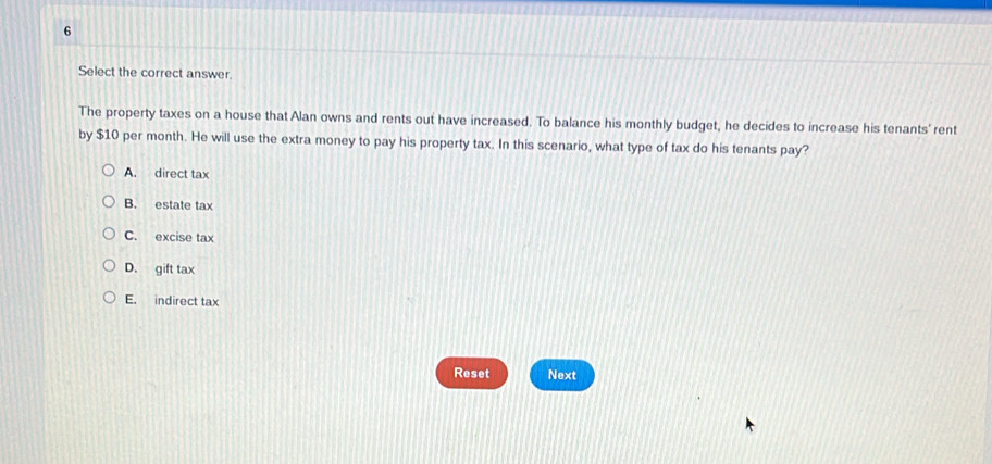 Select the correct answer.
The property taxes on a house that Alan owns and rents out have increased. To balance his monthly budget, he decides to increase his tenants' rent
by $10 per month. He will use the extra money to pay his property tax. In this scenario, what type of tax do his tenants pay?
A. direct tax
B. estate tax
C. excise tax
D. gift tax
E. indirect tax
Reset Next