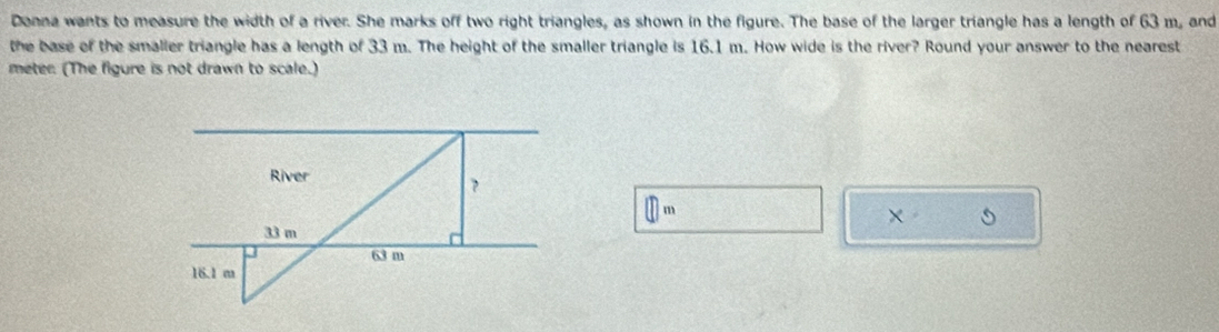 Donna wants to measure the width of a river. She marks off two right triangles, as shown in the figure. The base of the larger triangle has a length of 63 m, and 
the base of the smalier triangle has a length of 33 m. The height of the smaller triangle is 16.1 m. How wide is the river? Round your answer to the nearest
meter. (The figure is not drawn to scale.)
n m
×