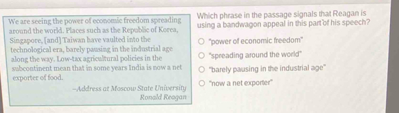 Which phrase in the passage signals that Reagan is
We are seeing the power of economic freedom spreading using a bandwagon appeal in this part of his speech?
around the world. Places such as the Republic of Korea,
Singapore, [and] Taiwan have vaulted into the ''power of economic freedom''
technological era, barely pausing in the industrial age
along the way. Low-tax agricultural policies in the "spreading around the world'
subcontinent mean that in some years India is now a net
exporter of food. "barely pausing in the industrial age'
-Address at Moscow State University 'now a net exporter'
Ronald Reagan