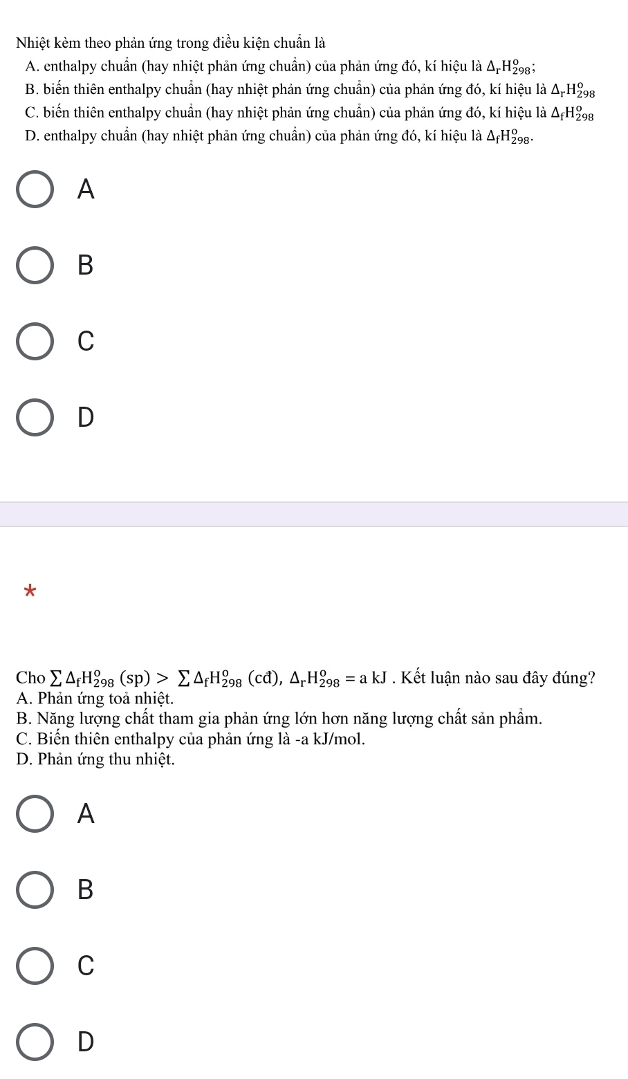 Nhiệt kèm theo phản ứng trong điều kiện chuẩn là
A. enthalpy chuẩn (hay nhiệt phản ứng chuẩn) của phản ứng đó, kí hiệu là ΔΗ‰₈;
B. biến thiên enthalpy chuẩn (hay nhiệt phản ứng chuẩn) của phản ứng đó, kí hiệu là Δ H₂8
C. biến thiên enthalpy chuẩn (hay nhiệt phản ứng chuẩn) của phản ứng đó, kí hiệu là △ _fH_(298)^o
D. enthalpy chuẩn (hay nhiệt phản ứng chuẩn) của phản ứng đó, kí hiệu là △ _fH_(298)^o.
A
B
C
D
*
Cho sumlimits △ _fH_(298)^o(sp)>sumlimits △ _fH_(298)^o(cd), △ _rH_(298)^o=akJ. Kết luận nào sau đây đúng?
A. Phản ứng toả nhiệt.
B. Năng lượng chất tham gia phản ứng lớn hơn năng lượng chất sản phẩm.
C. Biến thiên enthalpy của phản ứng là -a kJ/mol.
D. Phản ứng thu nhiệt.
A
B
C
D