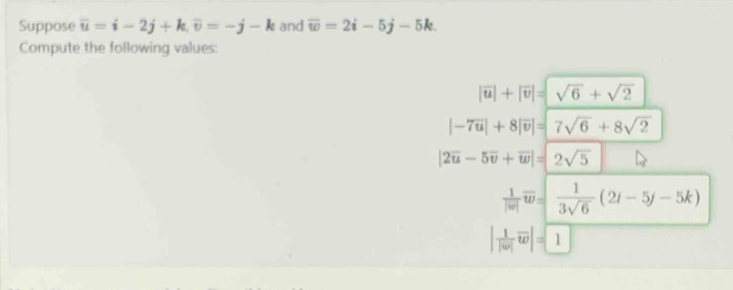 Suppose overline u=i-2j+k, overline v=-j-k and overline w=2i-5j-5k. 
Compute the following values:
|overline u|+|overline v|=sqrt(6)+sqrt(2)
|-7overline u|+8|overline v|=|7sqrt(6)+8sqrt(2)
|2overline u-5overline v+overline w|=|2sqrt(5)
 1/|w| overline w= 1/3sqrt(6) (2i-5j-5k)
| 1/|w| overline w|= 1