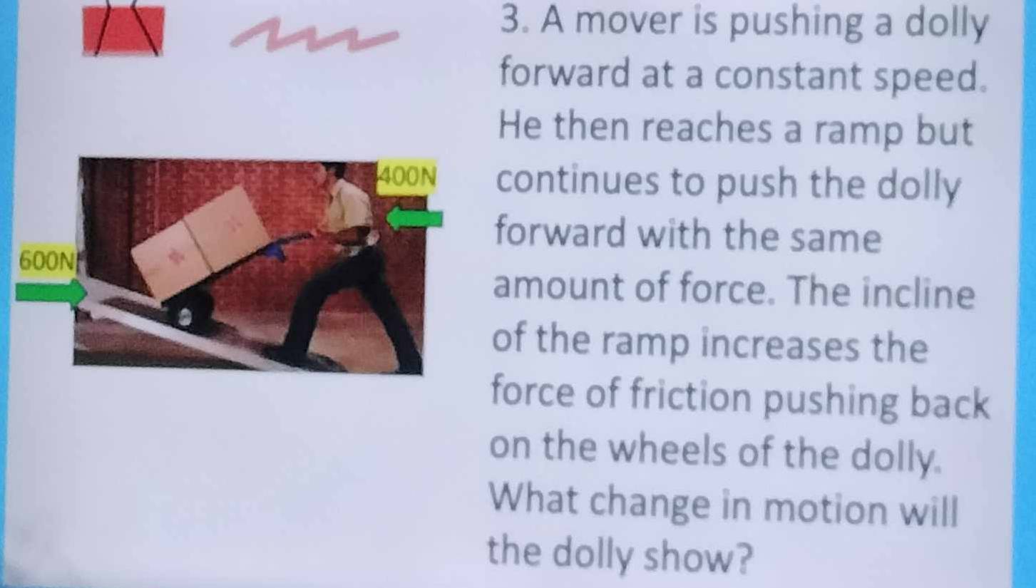 A mover is pushing a dolly 
forward at a constant speed. 
He then reaches a ramp but 
continues to push the dolly 
forward with the same 
amount of force. The incline 
of the ramp increases the 
force of friction pushing back 
on the wheels of the dolly. 
What change in motion will 
the dolly show?