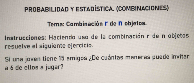 PROBABILIDAD Y ESTADÍSTICA. (COMBINACIONES) 
Tema: Combinación r de N objetos. 
* Instrucciones: Haciendo uso de la combinación r de n objetos 
resuelve el siguiente ejercicio. 
Si una joven tiene 15 amigos ¿De cuántas maneras puede invitar 
a 6 de ellos a jugar?