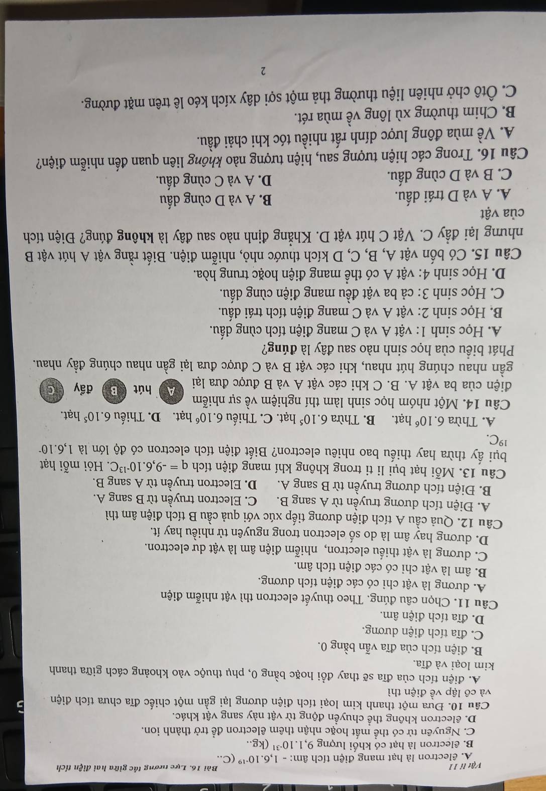 Vật li 11 Bài 16. Lực tương tác giữa hai điện tích
A. êlectron là hạt mang điện tích âm: - 1. 6.10^(-19) (C..
B. êlectron là hạt có khối lượng 9,1.10^(-31) (kg..
C. Nguyên tử có thể mất hoặc nhận thêm êlectron đề trở thành ion.
D. êlectron không thể chuyển động từ vật này sang vật khác.
Câu 10. Đựa một thanh kim loại tích điện dương lại gần một chiếc đĩa chưa tích điện
và cô lập về điện thì
A. điện tích của đĩa sẽ thay đổi hoặc bằng 0, phụ thuộc vào khoảng cách giữa thanh
kim loại và đĩa.
B. điện tích của đĩa vẫn bằng 0.
C. đĩa tích điện dương.
D. đĩa tích điện âm.
Câu 11. Chọn câu đúng. Theo thuyết electron thì vật nhiễm điện
A. dương là vật chi có các điện tích dương.
B. âm là vật chi có các điện tích âm.
C. dương là vật thiếu electron, nhiễm điện âm là vật dư electron.
D. dương hay âm là do số electron trong nguyên tử nhiều hay ít.
Câu 12. Quả cầu A tích điện dương tiếp xúc với quả cầu B tích điện âm thì
A. Điện tích dương truyền từ A sang B. C. Electron truyền từ B sang A.
B. Điện tích dương truyền từ B sang A. D. Electron truyền từ A sang B.
Câu 13. Mỗi hạt bụi li ti trong không khí mang điện tích q=-9,6.10^(-13)C. Hỏi mỗi hạt
bụi ấy thừa hay thiếu bao nhiêu electron? Biết điện tích electron có độ lớn là 1,6.10^(19)C.
A. Thừa 6.10^6 hạt. B. Thừa 6.10^5 hat t. C. Thiếu 6.10^6 hạt. D. Thiếu 6.10^5 hạt.
Câu 14. Một nhóm học sinh làm thí nghiệm về sự nhiễm hút B
A 
điện của ba vật A. B. C khi các vật A và B được đưa lại đẩy C
gần nhau chúng hút nhau, khi các vật B và C được đưa lại gần nhau chúng đầy nhau.
Phát biểu của học sinh nào sau đây là đúng?
A. Học sinh 1: vật A và C mang điện tích cùng dấu.
B. Học sinh 2: vật A và C mang điện tích trái dấu.
C. Học sinh 3: cả ba vật đều mang điện cùng dấu.
D. Học sinh 4: vật A có thể mang điện hoặc trung hòa.
Câu 15. Có bốn vật A, B, C, D kích thước nhỏ, nhiễm điện. Biết rằng vật A hút vật B
nhưng lại đầy C. Vật C hút vật D. Khẳng định nào sau đây là không đúng? Điện tích
của vật
A. A và D trái dấu. B. A và D cùng dấu
C. B và D cùng dấu. D. A và C cùng dấu.
Câu 16. Trong các hiện tượng sau, hiện tượng nào không liên quan đến nhiễm điện?
A. Về mùa đông lược dính rất nhiều tóc khi chải đầu.
B. Chim thường xù lông về mùa rét.
C. Ôtô chở nhiên liệu thường thả một sợi dây xích kéo lê trên mặt đường.
2