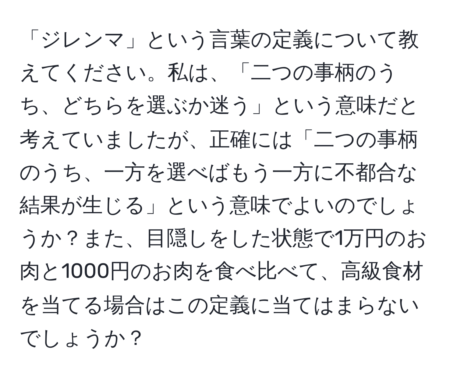 「ジレンマ」という言葉の定義について教えてください。私は、「二つの事柄のうち、どちらを選ぶか迷う」という意味だと考えていましたが、正確には「二つの事柄のうち、一方を選べばもう一方に不都合な結果が生じる」という意味でよいのでしょうか？また、目隠しをした状態で1万円のお肉と1000円のお肉を食べ比べて、高級食材を当てる場合はこの定義に当てはまらないでしょうか？