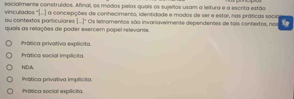 prncípios
socialmente construídos. Afinal, os modos pelos quais os sujeitos usam a leitura e a escrita estão
vinculados "(...) a concepções de conhecimento, identidade e modos de ser e estar, nas práticas socia
ou contextos particulares (...]" Os letramentos são invariavelmente dependentes de tais contextos, nos Z
quais as relações de poder exercem papel relevante.
Prática privativa explícita.
Prática social implicita.
NDA.
Prática privativa implícita.
Prática social explícita.