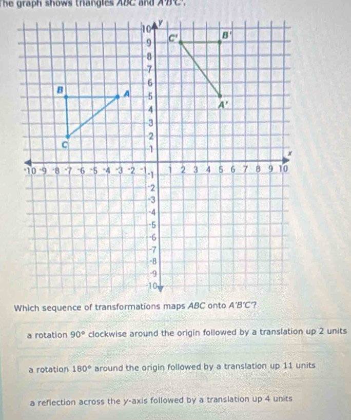 he graph shows thangles ABC and . no C
a rotation 90° clockwise around the origin followed by a translation up 2 units
a rotation 180° around the origin followed by a translation up 11 units
a reflection across the y-axis followed by a translation up 4 units