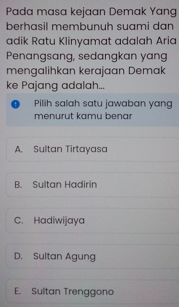 Pada masa kejaan Demak Yang
berhasil membunuh suami dan
adik Ratu Klinyamat adalah Aria
Penangsang, sedangkan yang
mengalihkan kerajaan Demak
ke Pajang adalah...
Pilih salah satu jawaban yang
menurut kamu benar
A. Sultan Tirtayasa
B. Sultan Hadirin
C. Hadiwijaya
D. Sultan Agung
E. Sultan Trenggono