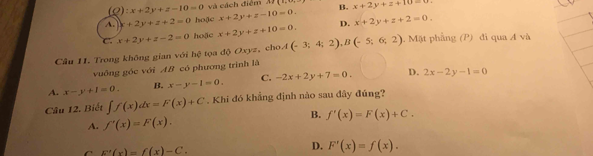 ):x+2y+z-10=0 và cách điểm M(1,
A. x+2y+z+2=0 hoặc x+2y+z-10=0. B. x+2y+z+10=0
C. x+2y+z-2=0 hoặc x+2y+z+10=0. D. x+2y+z+2=0. 
Câu 11. Trong không gian với hệ tọa độ Oxyz, cho A(-3;4;2), B(-5;6;2). Mặt phẳng (P) đi qua A và
vuông góc với AB có phương trình là
A. x-y+1=0. B. x-y-1=0. C. -2x+2y+7=0.
D. 2x-2y-1=0
Câu 12. Biết ∈t f(x)dx=F(x)+C. Khi đó khẳng định nào sau đây đúng?
B. f'(x)=F(x)+C.
A. f'(x)=F(x).
F'(x)=f(x)-C.
D. F'(x)=f(x).