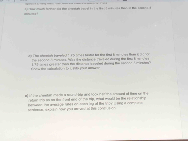 approx 9.33 ext( mies). 10tai Distance=4 moes+316 moss=312+315=3 
c) How much farther did the cheetah travel in the first 8 minutes than in the second 8
minutes? 
d) The cheetah traveled 1.75 times faster for the first 8 minutes than it did for 
the second 8 minutes. Was the distance traveled during the first 8 minutes
1.75 times greater than the distance traveled during the second 8 minutes? 
Show the calculation to justify your answer. 
e) If the cheetah made a round-trip and took half the amount of time on the 
return trip as on the front end of the trip, what would be the relationship 
between the average rates on each leg of the trip? Using a complete 
sentence, explain how you arrived at this conclusion.