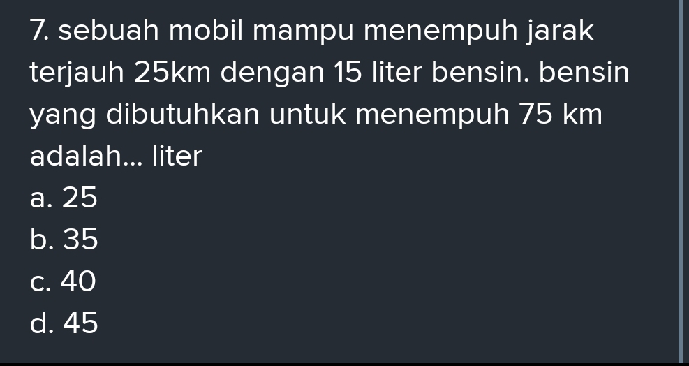 sebuah mobil mampu menempuh jarak
terjauh 25km dengan 15 liter bensin. bensin
yang dibutuhkan untuk menempuh 75 km
adalah... liter
a. 25
b. 35
c. 40
d. 45