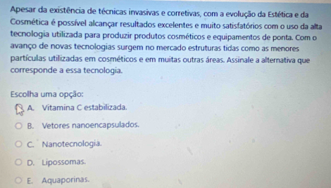 Apesar da existência de técnicas invasivas e corretivas, com a evolução da Estética e da
Cosmética é possível alcançar resultados excelentes e muito satisfatórios com o uso da alta
tecnologia utilizada para produzir produtos cosméticos e equipamentos de ponta. Com o
avanço de novas tecnologias surgem no mercado estruturas tidas como as menores
partículas utilizadas em cosméticos e em muitas outras áreas. Assinale a alternativa que
corresponde a essa tecnologia.
Escolha uma opção:
A. Vitamina C estabilizada.
B. Vetores nanoencapsulados.
C. Nanotecnologia.
D. Lipossomas.
E. Aquaporinas.