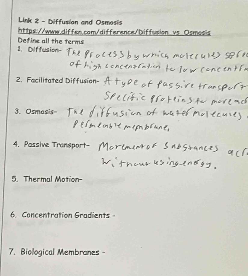 Link 2 - Diffusion and Osmosis 
https://www.diffen.com/difference/Diffusion_vs_Osmosis 
Define all the terms 
1. Diffusion- 
2. Facilitated Diffusion- 
3. Osmosis- 
4. Passive Transport 
5. Thermal Motion- 
6. Concentration Gradients - 
7. Biological Membranes -