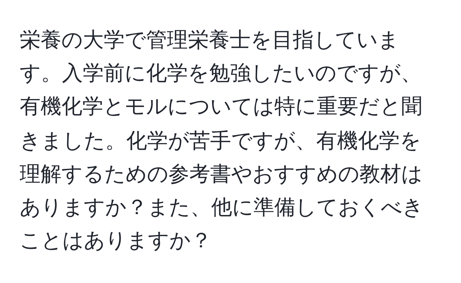 栄養の大学で管理栄養士を目指しています。入学前に化学を勉強したいのですが、有機化学とモルについては特に重要だと聞きました。化学が苦手ですが、有機化学を理解するための参考書やおすすめの教材はありますか？また、他に準備しておくべきことはありますか？