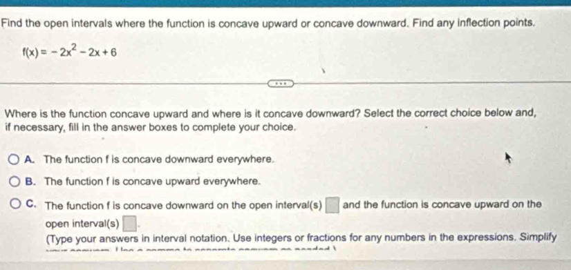 Find the open intervals where the function is concave upward or concave downward. Find any inflection points.
f(x)=-2x^2-2x+6
Where is the function concave upward and where is it concave downward? Select the correct choice below and,
if necessary, fill in the answer boxes to complete your choice.
A. The function f is concave downward everywhere.
B. The function f is concave upward everywhere.
C. The function f is concave downward on the open interval(s) □ and the function is concave upward on the
open interval(s)
(Type your answers in interval notation. Use integers or fractions for any numbers in the expressions, Simplify