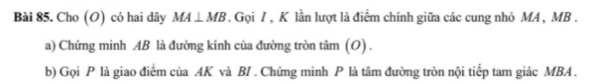 Cho (O) có hai dây MA⊥ MB. Gọi / , K lần lượt là điểm chính giữa các cung nhỏ MA , MB. 
a) Chứng minh AB là đường kính của đường tròn tâm (O) . 
b) Gọi P là giao điểm của AK và BI . Chứng minh P là tâm đường tròn nội tiếp tam giác MBA.