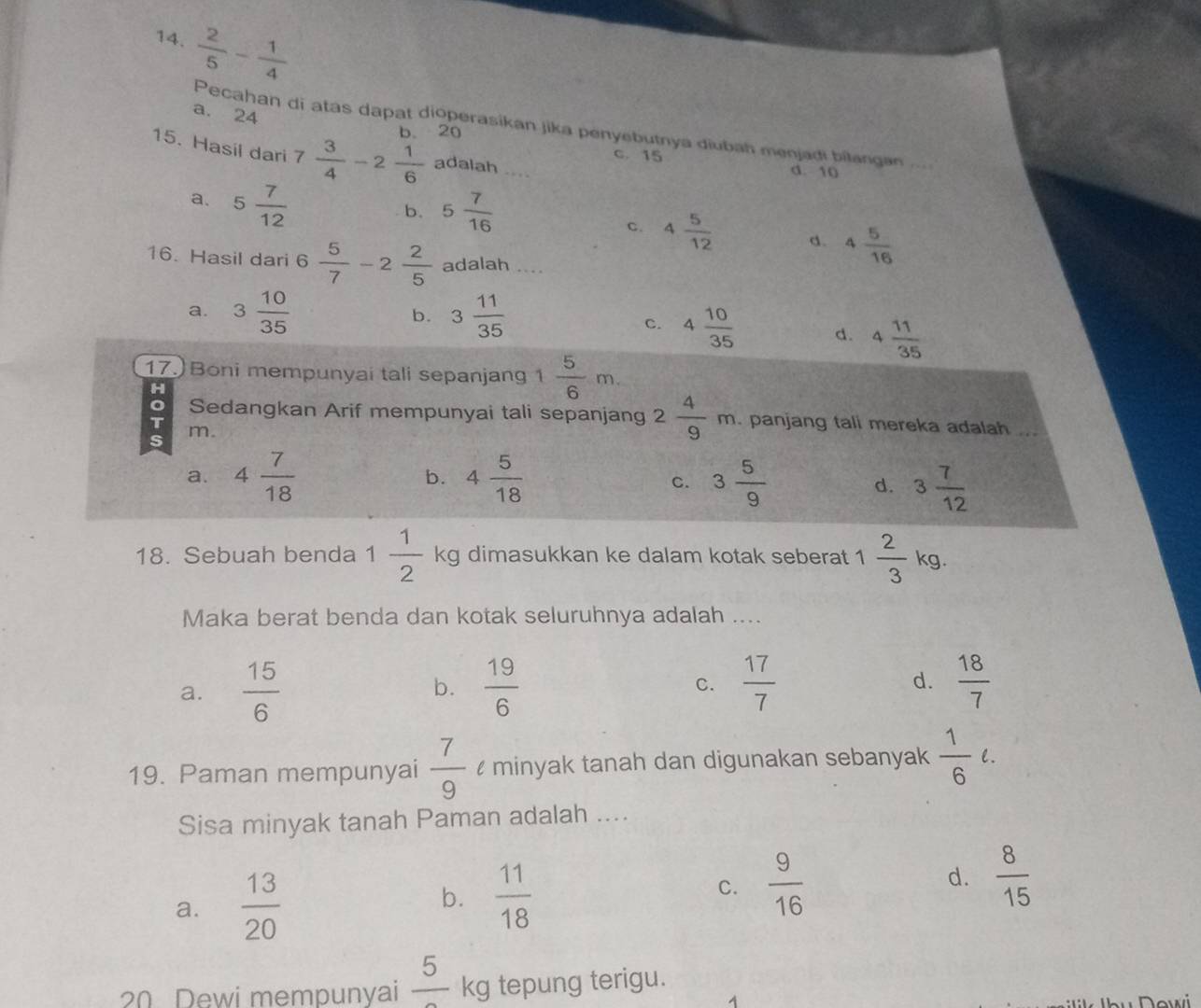  2/5 - 1/4 
a. 24
Pecahan di atas dapat dioperasikan jika penyebutnya diubah menjadi bilangan
b. 20
15. Hasil dari 7 3/4 -2 1/6  adalah ....
c. 15 d. 10
a. 5 7/12 
b. 5 7/16 
C. 4 5/12  d. 4 5/16 
16. Hasil dari 6 5/7 -2 2/5  adalah ....
a. 3 10/35  3 11/35 
b.
c. 4 10/35  d. 4 11/35 
17. Boni mempunyai tali sepanjang 1 5/6 m.
H
Sedangkan Arif mempunyai tali sepanjang 2 4/9 m. panjang tali mereka adalah ...
T m.
s
b.
a. 4 7/18  4 5/18  c. 3 5/9  d. 3 7/12 
18. Sebuah benda 1 1/2  kg dimasukkan ke dalam kotak seberat 1  2/3  kg.
Maka berat benda dan kotak seluruhnya adalah ....
a.  15/6  b.  19/6   17/7  d.  18/7 
C.
19. Paman mempunyai  7/9  minyak tanah dan digunakan sebanyak  1/6 ell .
Sisa minyak tanah Paman adalah ....
a.  13/20   11/18  C.  9/16  d.  8/15 
b.
20 Dewi mempunyai frac 5 kg tepung terigu.
1