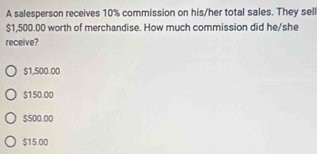 A salesperson receives 10% commission on his/her total sales. They sell
$1,500.00 worth of merchandise. How much commission did he/she
receive?
$1,500.00
$150.00
$500.00
$15.00