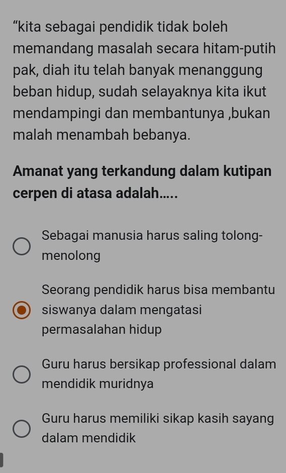 “kita sebagai pendidik tidak boleh
memandang masalah secara hitam-putih
pak, diah itu telah banyak menanggung
beban hidup, sudah selayaknya kita ikut
mendampingi dan membantunya ,bukan
malah menambah bebanya.
Amanat yang terkandung dalam kutipan
cerpen di atasa adalah.....
Sebagai manusia harus saling tolong-
menolong
Seorang pendidik harus bisa membantu
siswanya dalam mengatasi
permasalahan hidup
Guru harus bersikap professional dalam
mendidik muridnya
Guru harus memiliki sikap kasih sayang
dalam mendidik