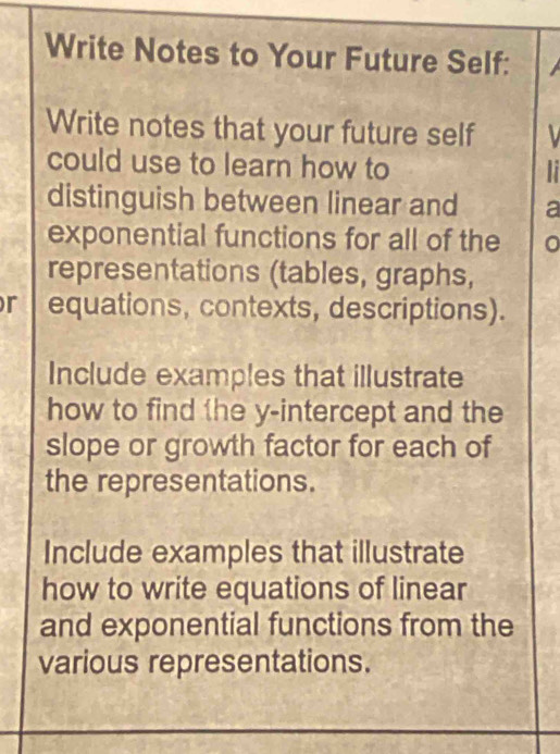 Write Notes to Your Future Self: 
Write notes that your future self 
could use to learn how to 
distinguish between linear and a 
exponential functions for all of the 0
representations (tables, graphs, 
r equations, contexts, descriptions). 
Include examples that illustrate 
how to find 1he y-intercept and the 
slope or growth factor for each of 
the representations. 
Include examples that illustrate 
how to write equations of linear 
and exponential functions from the 
various representations.