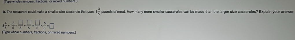 (Type whole numbers, fractions, or mixed numbers.) 
b. The restaurant could make a smaller size casserole that uses 1 3/5  pounds of meat. How many more smaller casseroles can be made than the larger size casseroles? Explain your answer.
8 4/5 +1 3/5 = □ /5 + □ /5 = □ /5 *  5/8 =□
(Type whole numbers, fractions, or mixed numbers.)