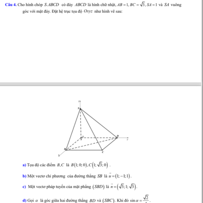 Cho hình chóp S. ABCD có đáy ABCD là hình chữ nhật, AB=1, BC=sqrt(3), SA=1 và S4 vuông 
góc với mặt đáy. Đặt hệ trục tọa độ Oxyz như hình vẽ sau: 
a) Tọa độ các điểm B, C là B(1;0;0), C(1;sqrt(3);0). 
b) Một vectơ chi phương của đường thăng SB là vector u=(1;-1;1). 
c) Một vectơ pháp tuyến của mặt phẳng (SBD) là vector n=(sqrt(3);1;sqrt(3)). 
d) Gọi α là góc giữa hai đường thắng BD và (SBC). Khi đó sin alpha =frac sqrt(2).