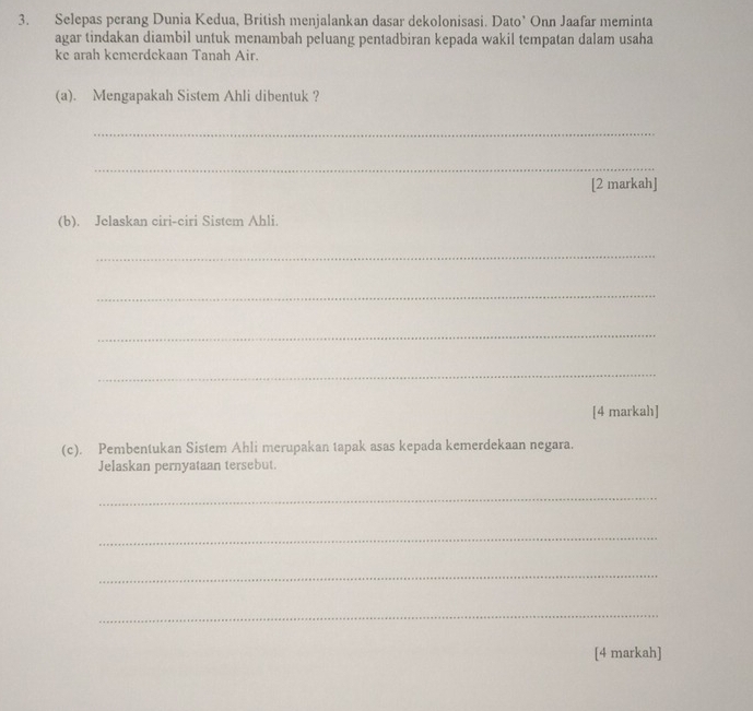 Selepas perang Dunia Kedua, British menjalankan dasar dekolonisasi. Dato’ Onn Jaafar meminta 
agar tindakan diambil untuk menambah peluang pentadbiran kepada wakil tempatan dalam usaha 
ke arah kemerdckaan Tanah Air. 
(a). Mengapakah Sistem Ahli dibentuk ? 
_ 
_ 
[2 markah] 
(b). Jelaskan ciri-ciri Sistem Ahli. 
_ 
_ 
_ 
_ 
[4 markah] 
(c). Pembentukan Sistem Ahli merupakan tapak asas kepada kemerdekaan negara. 
Jelaskan pernyataan tersebut. 
_ 
_ 
_ 
_ 
[4 markah]