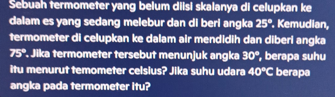 Sebuah termometer yang belum diisi skalanya di celupkan ke 
dalam es yang sedang melebur dan di beri angka 25°. Kemudian, 
termometer di celupkan ke dalam air mendidih dan diberi angka
75°. Jika termometer tersebut menunjuk angka 30° , berapa suhu 
itu menurut temometer celsius? Jika suhu udara 40°C berapa 
angka pada termometer itu?