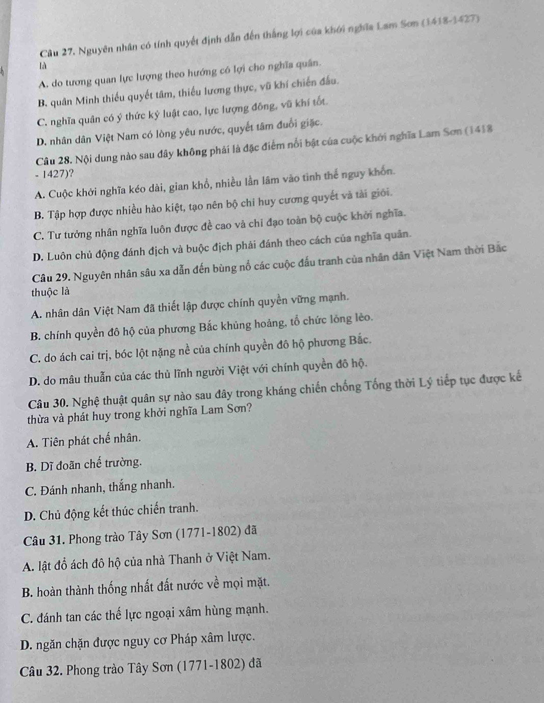 Câu 27, Nguyên nhân có tính quyết định dẫn đến thắng lợi của khới nghĩa Lam Sơn (1418-1427)
là
A. do tương quan lực lượng theo hướng có lợi cho nghĩa quân
B. quân Minh thiếu quyết tâm, thiếu lương thực, vũ khí chiến đấu.
C. nghĩa quân có ý thức kỷ luật cao, lực lượng đông, vũ khí tốt.
D. nhân dân Việt Nam có lòng yêu nước, quyết tâm đuổi giặc.
Câu 28. Nội dung nào sau dây không phải là đặc điểm nổi bật của cuộc khởi nghĩa Lam Sơn (1418
- 1427)?
A. Cuộc khởi nghĩa kéo dài, gian khổ, nhiều lần lâm vào tình thế nguy khôn.
B. Tập hợp được nhiều hào kiệt, tạo nên bộ chỉ huy cương quyết và tài giới.
C. Tư tưởng nhân nghĩa luôn được đề cao và chi đạo toàn bộ cuộc khởi nghĩa.
D. Luôn chủ động đánh địch và buộc địch phải đánh theo cách của nghĩa quân.
Câu 29. Nguyên nhân sâu xa dẫn đến bùng nổ các cuộc đấu tranh của nhân dân Việt Nam thời Bắc
thuộc là
A. nhân dân Việt Nam đã thiết lập được chính quyền vững mạnh.
B. chính quyền đô hộ của phương Bắc khủng hoảng, tổ chức lỏng lẻo.
C. do ách cai trị, bóc lột nặng nề của chính quyền đô hộ phương Bắc.
D. do mâu thuẫn của các thủ lĩnh người Việt với chính quyền đô hộ.
Câu 30. Nghệ thuật quân sự nào sau đây trong kháng chiến chống Tống thời Lý tiếp tục được kế
thừa và phát huy trong khởi nghĩa Lam Sơn?
A. Tiên phát chế nhân.
B. Dĩ đoãn chế trường.
C. Đánh nhanh, thắng nhanh.
D. Chủ động kết thúc chiến tranh.
Câu 31. Phong trào Tây Sơn (1771-1802) đã
A. lật đồ ách đô hộ của nhà Thanh ở Việt Nam.
B. hoàn thành thống nhất đất nước về mọi mặt.
C. đánh tan các thế lực ngoại xâm hùng mạnh.
D. ngăn chặn được nguy cơ Pháp xâm lược.
Câu 32. Phong trào Tây Sơn (1771-1802) đã