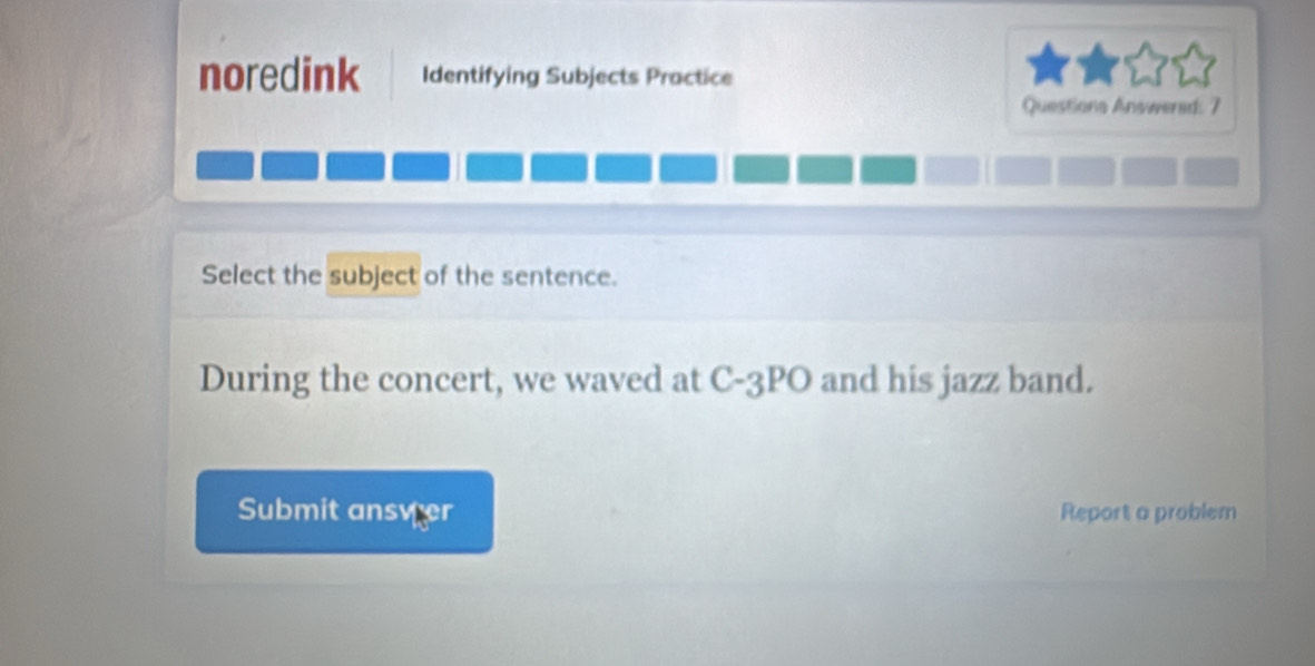 noredink Identifying Subjects Practice 
Questions Answered: 7 
Select the subject of the sentence. 
During the concert, we waved at C-3PO and his jazz band. 
Submit ansver Report a problem