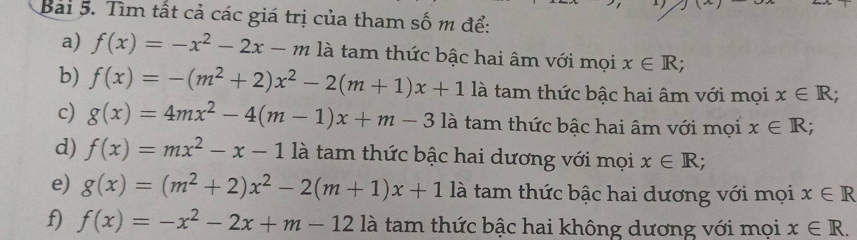 Bai 5. Tìm tất cả các giá trị của tham số m để: 
a) f(x)=-x^2-2x-m là tam thức bậc hai âm với mọi x∈ R; 
b) f(x)=-(m^2+2)x^2-2(m+1)x+1 là tam thức bậc hai âm với mọi x∈ R; 
c) g(x)=4mx^2-4(m-1)x+m-3 là tam thức bậc hai âm với mọi x∈ R; 
d) f(x)=mx^2-x-1 là tam thức bậc hai dương với mọi x∈ R; 
e) g(x)=(m^2+2)x^2-2(m+1)x+1 là tam thức bậc hai dương với mọi x∈ R
f) f(x)=-x^2-2x+m-12 là tam thức bậc hai không dương với mọi x∈ R.