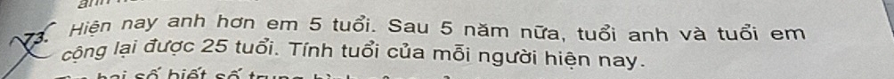 am 
Mậ Hiện nay anh hơn em 5 tuổi. Sau 5 năm nữa, tuổi anh và tuổi em 
cộng lại được 25 tuổi. Tính tuổi của mỗi người hiện nay.