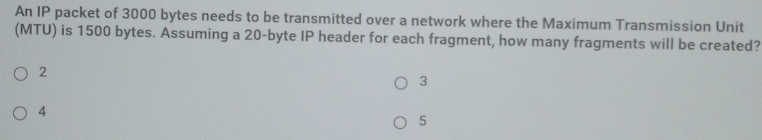 An IP packet of 3000 bytes needs to be transmitted over a network where the Maximum Transmission Unit
(MTU) is 1500 bytes. Assuming a 20 -byte IP header for each fragment, how many fragments will be created?
2
3
4
5