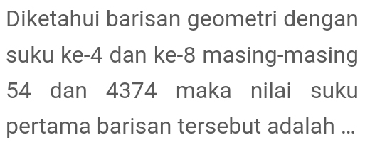 Diketahui barisan geometri dengan 
suku ke -4 dan ke -8 masing-masing
54 dan 4374 maka nilai suku 
pertama barisan tersebut adalah ...