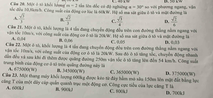 C. 40 kW D. 50 kW
Câu 20. Một ô tô khối lượng m=2 tấn lên dốc có độ nghiêng a=30° so với phương ngang, vận
tốc đều 10,8km/h. Công suất của động cơ lúc là 60kW. Hệ số ma sát giữa ô tô và mặt đường là
A.  sqrt(3)/3  B.  sqrt(2)/3  C.  sqrt(3)/4   sqrt(2)/6 
D.
Câu 21. Một ô tô, khối lượng là 4 tấn đang chuyển động đều trên con đường thẳng nằm ngang với
vận tốc 10m/s, với công suất của động cơ ô tô là 20kW. Hệ số ma sát giữa ô tô và mặt đường là
A. 0,04 B. 0,06 C. 0,05 D. 0,03
Câu 22. Một ô tô, khối lượng là 4 tấn đang chuyền động đều trên con đường thẳng nằm ngang với
vận tốc 10m/s, với công suất của động cơ ô tô là 20kW. Sau đó ô tô tăng tốc, chuyển động nhanh
đần đều và sau khi đi thêm được quãng đường 250m vận tốc ô tô tăng lên đến 54 km/h. Công suất
trung bình của động cơ ô tô trên quãng đường này là
A. 675000(W) B. 345000(W) C. 365000(W) D. 375000(W)
Câu 23. Một thang máy khối lượng 600kg được kéo từ đáy hầm mỏ sâu 150m lên mặt đất bằng lực
căng T của một dây cáp quấn quanh trục một động cơ. Công cực tiểu của lực căng T là
A. 600kJ B. 900kJ C. 800kJ
D. 700kJ