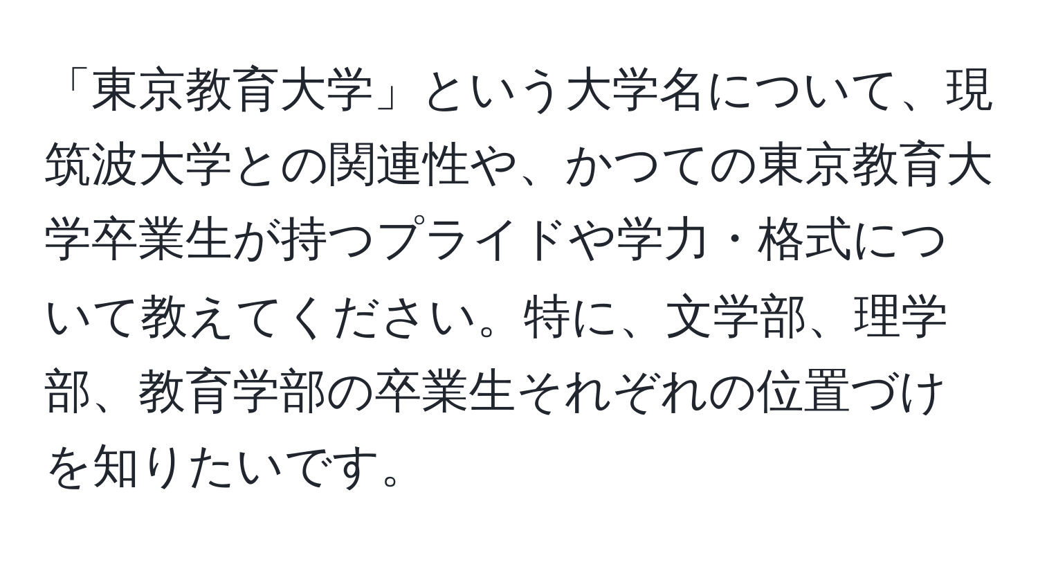 「東京教育大学」という大学名について、現筑波大学との関連性や、かつての東京教育大学卒業生が持つプライドや学力・格式について教えてください。特に、文学部、理学部、教育学部の卒業生それぞれの位置づけを知りたいです。