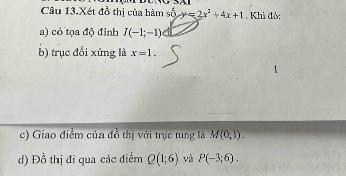 Câu 13.Xét đồ thị của hàm số y=2x^2+4x+1. Khi đó: 
a) có tọa độ đỉnh I(-1;-1)
b) trục đối xứng là x=1. 
1 
c) Giao điểm của đồ thị với trục tung là M(0;1). 
d) Đồ thị đi qua các điểm Q(1;6) và P(-3;6).