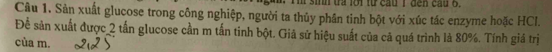 sih tra loi từ cầu I đến cầu 6. 
Câu 1. Sản xuất glucose trong công nghiệp, người ta thủy phân tinh bột với xúc tác enzyme hoặc HCl. 
Để sản xuất được 2 tấn glucose cần m tấn tinh bột. Giả sử hiệu suất của cã quá trình là 80%. Tính giá trị 
cùa m.