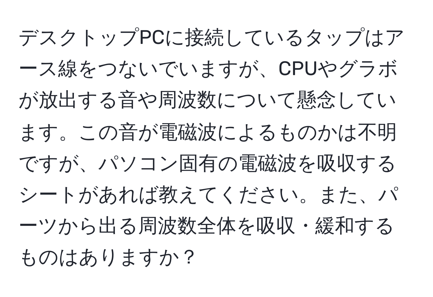 デスクトップPCに接続しているタップはアース線をつないでいますが、CPUやグラボが放出する音や周波数について懸念しています。この音が電磁波によるものかは不明ですが、パソコン固有の電磁波を吸収するシートがあれば教えてください。また、パーツから出る周波数全体を吸収・緩和するものはありますか？