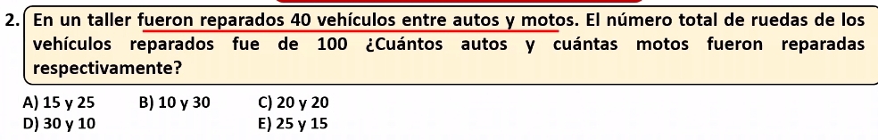 En un taller fueron reparados 40 vehículos entre autos y motos. El número total de ruedas de los
vehículos reparados fue de 100 ¿Cuántos autos y cuántas motos fueron reparadas
respectivamente?
A) 15 γ 25 B) 10 γ 30 C) 20 y 20
D) 30 y 10 E) 25 γ 15