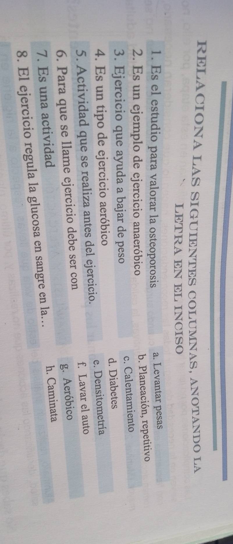 RELACIONA LAS SIGUIENTES COLUMNAS, ANOTANDO LA
LETRA EN EL INCISO
1. Es el estudio para valorar la osteoporosis
a. Levantar pesas
2. Es un ejemplo de ejercicio anaeróbico
b. Planeación, repetitivo
c. Calentamiento
3. Ejercicio que ayuda a bajar de peso
d. Diabetes
4. Es un tipo de ejercicio aeróbico
5. Actividad que se realiza antes del ejercicio. e. Densitometría
6. Para que se llame ejercicio debe ser con f. Lavar el auto
g. Aeróbico
7. Es una actividad
h. Caminata
8. El ejercicio regula la glucosa en sangre en la…